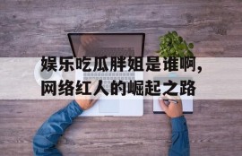 娱乐吃瓜胖姐是谁啊,网络红人的崛起之路