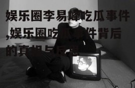 娱乐圈李易峰吃瓜事件,娱乐圈吃瓜事件背后的真相与反思