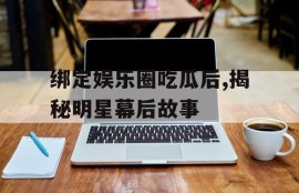 绑定娱乐圈吃瓜后,揭秘明星幕后故事