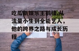 吃瓜新娱乐王鹤棣,从流量小生到全能艺人，他的跨界之路与成长历程