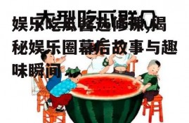 娱乐吃瓜酱选修课,揭秘娱乐圈幕后故事与趣味瞬间