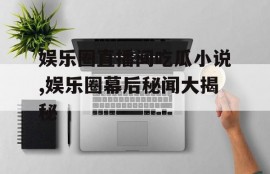 娱乐圈直播间吃瓜小说,娱乐圈幕后秘闻大揭秘