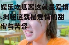 娱乐吃瓜酱这就是爱情,揭秘这就是爱情的甜蜜与苦涩