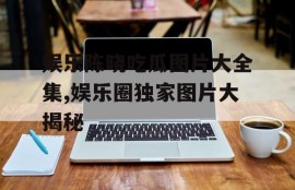 娱乐陈晓吃瓜图片大全集,娱乐圈独家图片大揭秘