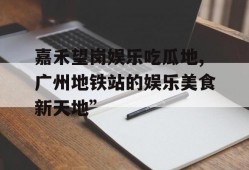 嘉禾望岗娱乐吃瓜地,广州地铁站的娱乐美食新天地”