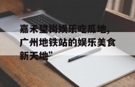 嘉禾望岗娱乐吃瓜地,广州地铁站的娱乐美食新天地”