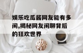 娱乐吃瓜酱网友能有多闲,揭秘网友闲聊背后的狂欢世界