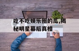 吃不吃娱乐圈的瓜,揭秘明星幕后真相