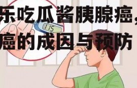 娱乐吃瓜酱胰腺癌,胰腺癌的成因与预防