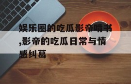 娱乐圈的吃瓜影帝啃书,影帝的吃瓜日常与情感纠葛