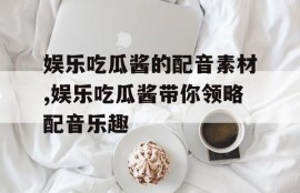 娱乐吃瓜酱的配音素材,娱乐吃瓜酱带你领略配音乐趣