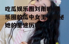 吃瓜娱乐圈刘雨昕,娱乐圈的瓜中女王，揭秘她的星途历程