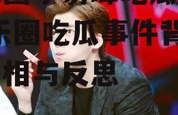 娱乐圈李易峰吃瓜事件,娱乐圈吃瓜事件背后的真相与反思