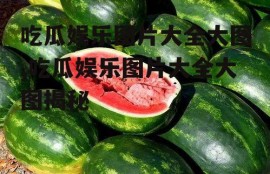 吃瓜娱乐图片大全大图,吃瓜娱乐图片大全大图揭秘