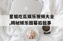 星姐吃瓜娱乐视频大全,揭秘娱乐圈幕后故事