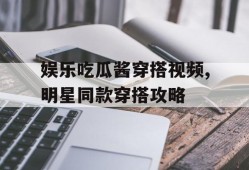 娱乐吃瓜酱穿搭视频,明星同款穿搭攻略