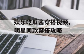 娱乐吃瓜酱穿搭视频,明星同款穿搭攻略