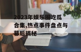 2023年娱乐圈吃瓜合集,热点事件盘点与幕后揭秘