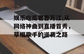 娱乐吃瓜君曹万江,从网络神曲到直播首秀，草根歌手的逆袭之路