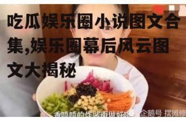 吃瓜娱乐圈小说图文合集,娱乐圈幕后风云图文大揭秘