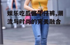 娱乐吃瓜酱牛仔裤,潮流与时尚的完美融合