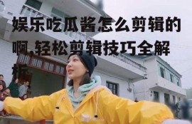 娱乐吃瓜酱怎么剪辑的啊,轻松剪辑技巧全解析