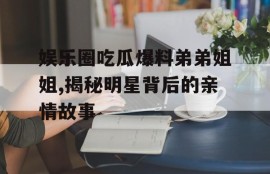 娱乐圈吃瓜爆料弟弟姐姐,揭秘明星背后的亲情故事