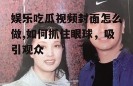 娱乐吃瓜视频封面怎么做,如何抓住眼球，吸引观众