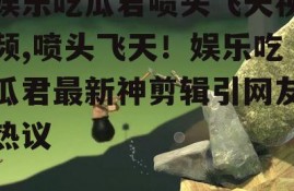 娱乐吃瓜君喷头飞天视频,喷头飞天！娱乐吃瓜君最新神剪辑引网友热议