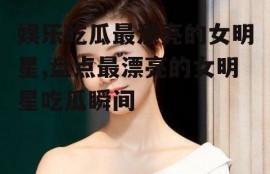 娱乐吃瓜最漂亮的女明星,盘点最漂亮的女明星吃瓜瞬间