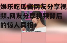 娱乐吃瓜酱网友分享视频,网友分享视频背后的惊人真相！
