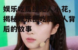 娱乐吃瓜经纪人小花,揭秘娱乐圈吃瓜达人背后的故事