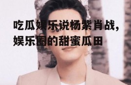 吃瓜娱乐说杨紫肖战,娱乐圈的甜蜜瓜田