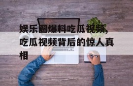 娱乐圈爆料吃瓜视频,吃瓜视频背后的惊人真相