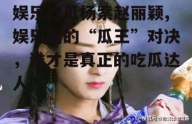 娱乐吃瓜杨紫赵丽颖,娱乐圈的“瓜王”对决，谁才是真正的吃瓜达人？