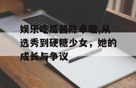 娱乐吃瓜酱陈卓璇,从选秀到硬糖少女，她的成长与争议