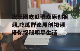 娱乐圈吃瓜群众原创视频,吃瓜群众原创视频带你探秘明星生活
