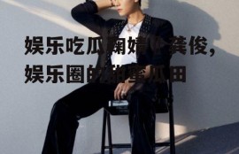 娱乐吃瓜鞠婧祎龚俊,娱乐圈的甜蜜瓜田