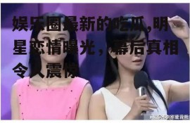 娱乐圈最新的吃瓜,明星恋情曝光，幕后真相令人震惊