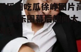 娱乐圈吃瓜徐峥图片高清,娱乐圈幕后趣闻大揭秘