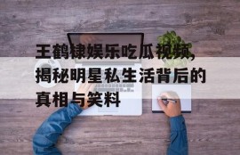 王鹤棣娱乐吃瓜视频,揭秘明星私生活背后的真相与笑料