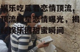 娱乐吃瓜君恋情顶流,顶流明星恋情曝光，揭秘娱乐圈甜蜜瞬间