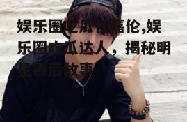 娱乐圈吃瓜任嘉伦,娱乐圈吃瓜达人，揭秘明星幕后故事