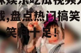 呆妹娱乐吃瓜视频大全下载,盘点热门搞笑瞬间，笑料十足！