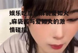 娱乐吃瓜酱麻袋爱如火,麻袋酱与爱如火的激情碰撞