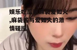 娱乐吃瓜酱麻袋爱如火,麻袋酱与爱如火的激情碰撞