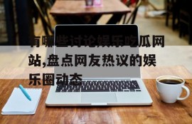 有哪些讨论娱乐吃瓜网站,盘点网友热议的娱乐圈动态