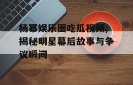 杨幂娱乐圈吃瓜视频,揭秘明星幕后故事与争议瞬间