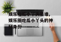 娱乐吃瓜小丫头是谁,娱乐圈吃瓜小丫头的神秘身份