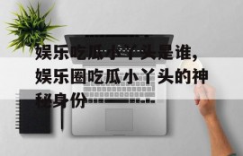 娱乐吃瓜小丫头是谁,娱乐圈吃瓜小丫头的神秘身份
